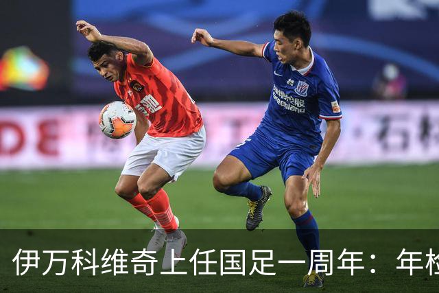 伊万科维奇上任国足一周年：年检合格 大考开始