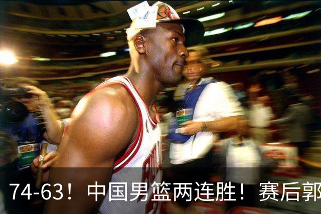 74-63！中国男篮两连胜！赛后郭士强直言赢球根源，说的一针见血